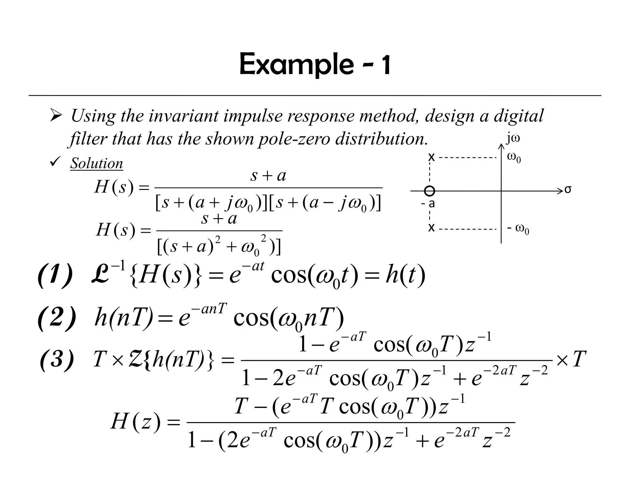 Example - 1
    Using the invariant impulse response method, design a digital
    filter that has the shown pole-zero distribution.       jω
                                                         x    ω0
    Solution
                               s+a
       H (s) =                                                       σ
               [ s + ( a + jω 0 )][ s + ( a − jω 0 )]   ‐a
                        s+a
       H (s) =                                           x    - ω0
               [( s + a ) + ω 0 )]
                          2      2

          −1
(1) L {H ( s)} = e            − at
                                     cos(ω0t ) = h(t )
(2) h(nT) = e         − anT
                              cos(ω0 nT )
                              1 − e − aT cos( ω 0T ) z −1
                                             (
(3) T × Z{ h(nT)} =                                                  ×T
                      1 − 2e cos( ω 0T ) z + e
                              − aT               −1       − 2 aT − 2
                                                                z
                     T − (e − aT T cos( ω 0T )) z −1
      H ( z) =
               1 − ( 2e − aT cos( ω 0T )) z −1 + e − 2 aT z − 2
 