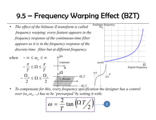 9.5 – Frequency Warping Effect (BZT)
                                                         Analogue frequency
•   The effect of the bilinear Z-transform is called               ωa
     frequency warping: every feature appears in the
    frequency response of the continuous-time filter
    f                      f th     ti       ti filt
    appears as it is in the frequency response of the
    discrete-time filter but at different frequency.
                                jω
when     − ∞ ≤ ωa ≤ ∞
                                                                 tan(θ)
             π         π        S domain
                                                                                                 Ω
         −       ≤Ω≤                 σ                                              Digital frequency
          T     T
                                jΩ                       ‐ π/2
         Ωs     Ωs                              Ωs/2
                                                                                θ
       −    ≤Ω≤                 S1 domain
                                                                          π/2

         2       2
                                                - Ωs/2
•   To compensate for this, every frequency specification the designer has a control
    over (ωc,ωs,…) has to be ‘prewarped’ by setting it with;
                              2
                           ω = tan Ω T 2
                              T
                                            (            )                2
 