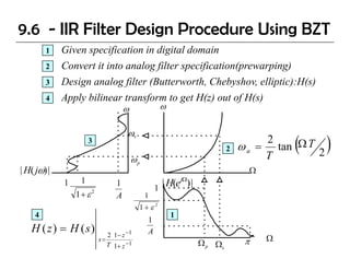 9.6 - IIR Filter Design Procedure Using BZT
         1   Given specification in digital domain
         2   Convert it into analog filter specification(prewarping)
         3   Design analog filter (Butterworth, Chebyshov, elliptic):H(s)
                                  (Butterworth Chebyshov
         4   Apply bilinear transform to get H(z) out of H(s)
                                    ω             ω

                                    ωs
                      3
                                                                         2
                                                                                  2
                                                                                       (
                                                                             ω a = tan Ω T 2
                                                                                  T
                                                                                               )
                                        ωp
| H( jω) |                                                                     Ω
             1    1             1
                                                 1
                                                   | H(ejΩ) |
                 1+ ε 2         A            1
                                         1+ε2
     4                                                1
                                             1
   H ( z ) = H (s)          2 1− z −1        A
                          s= ⋅                                                π    Ω
                            T 1 + z −1                          Ω p Ωs
 