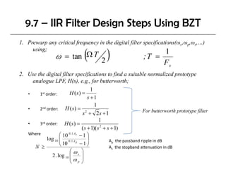 9.7 – IIR Filter Design Steps Using BZT
1. Prewarp any critical frequency in the digital filter specifications(ωc,ωp,ωs,…)

                                  (      )
     using;                                                       1
                  ω = t ΩT 2
                      tan                                  ;T =
                                                                      Fs
2. Use the digital filter specifications to find a suitable normalized prototype
               g   f       p f                   f                      p     yp
     analogue LPF, H(s), e.g., for butterworth;
                                   1
   •    1st order:     H (s) =
                                 s +1
                                     1
   •    2nd order:   H (s) = 2                           For butterworth prototype filter
                             s + 2s + 1
                                        1
   •    3rd order: H ( s ) =
                             ( s + 1)( s 2 + s + 1)
    Where          ⎛ 10 0 .1 As − 1 ⎞
            log 10 ⎜ 0 .1 A p
                   ⎜ 10             ⎟     Ap the passband ripple in dB
                                                 p          pp
                   ⎝            −1⎠        p   
        N ≥                               As the stopband attenuation in dB
                         ⎛ ωs ⎞
              2 . log 10 ⎜       ⎟
                         ⎜ω ⎟
                         ⎝ p⎠
 
