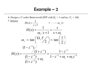 Example – 2
Design a 1st order Butterworth HPF with Ωc = 1 rad/sec, Fs = 1Hz.
Solution                1
             H ( s) =               s       ωc s
                      s +1
                            1           s
             H ( s) =              =
                        ωc s +1 s + ωc
         ω c = tan ⎜  ⎛ Ω c T ⎞ = tan ⎛ 1 ⎞
                               2 ⎠         ⎜
                      ⎝                    ⎝2⎠
                −1
          (1 − z )
                                                −1
                            −1
                     (1 + z )              1− z
 H ( z) =                       =
                   −1
            (1 − z )               1 − z + ωc + ωc z
                                        −1           −1

                   −1
                        + ωc
            (1 + z )
 