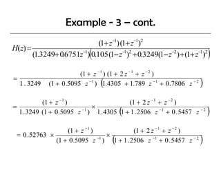 Example - 3 – cont.
                                      −1       −1 2
                              (1+ z ) (1+ z )
H(z) =
                             (
       (1.3249+ 0.6751z−1) 0.105 (1− z−1)2 + 0.3249(1− z−2 ) + (1+ z−1)2     )
                           (1 + z − 1 ) (1 + 2 z − 1 + z − 2 )
=
    1 . 3249                      (
               (1 + 0 .5095 z −1 ) 1.4305 + 1.789 z −1 + 0 .7806 z − 2   )
           (1 + z − 1 )                 (1 + 2 z − 1 + z − 2 )
=                           ×
                                           (
  1 . 3249 (1 + 0 .5095 z ) 1 . 4305 1 + 1 . 2506 z −1 + 0 . 5457 z − 2
                         −1
                                                                             )
                   (1 + z − 1 )          (1 + 2 z − 1 + z − 2 )
 = 0 . 52763 ×                     ×
                                      (
               (1 + 0 .5095 z ) 1 + 1 . 2506 z −1 + 0 . 5457 z − 2
                                −1
                                                                         )
 