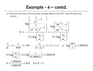 Example - 4 – contd.
(2) D t
    Determine th order of th prototype analogue B tt
            i the d     f the   t t       l     Butterworth LPF using th f ll i
                                                         th       i the following
    relation,
                      ⎛     1          ⎞
                      ⎜          −1 ⎟
                      ⎜ δs
                              2
                  log                        ⎛ As 10      ⎞
                      ⎜     1          ⎟ log ⎜ 10     −1 ⎟
                                     −1⎟     ⎜ Ap
                      ⎜
                        (1 − δ p ) 2         ⎜ 10 10 − 1 ⎟⎟
               N≥     ⎝                ⎠=    ⎝            ⎠
                              ⎛ ωs ⎞               ⎛ ωs ⎞
                     2 × log ⎜       ⎟     2 × log ⎜    ⎟
                              ⎜ω ⎟                 ⎜ω ⎟
                              ⎝    p ⎠             ⎝ p⎠
 1            1                  1                             ⎛ 99 ⎞
      −1 =        − 1 = 99 ,              − 1 = 2 − 1 = 1 ⇒ log⎜ ⎟ = 1.995635
δs2          0.01            (1 − δ p ) 2                      ⎝ 1 ⎠
       ⎛ ωs ⎞
2 × log⎜    ⎟ = 2 × log⎛
                       ⎜
                             1    ⎞
                                  ⎟ = 1.402678
       ⎜ω ⎟            ⎝ 0.198912 ⎠
       ⎝ p⎠
     1.995635
N≥              = 1.423. Let N = 2
     1.402678
 