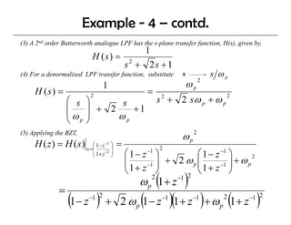 Example - 4 – contd.
(3) A 2nd order B tt
            d Butterworth analogue LPF has the s-plane transfer function, H(s), given by,
                       th    l         h th       l    t    f f ti        H( ) i      b
                                      1
                           H (s) = 2
                                  s + 2s + 1
(4) For a denormalized LPF transfer function, substitute        s         s ωp
                                 1                               ωp   2

     H (s) =                                       =
                                                        s 2 + 2 sω p + ω p
                          2                                                     2
                  ⎛ s    ⎞
                  ⎜      ⎟ + 2 s +1
                  ⎜ω     ⎟    ωp
                  ⎝ p    ⎠
(5) Applying the BZT,
                                                                ωp2
     H ( z ) = H ( s ) s =⎜ 1− z −1 ⎟ =
                          ⎛         ⎞
                                                        2
                           ⎜ 1+ z −1 ⎟
                           ⎝         ⎠    ⎛ 1− z ⎞ −1
                                                               ⎛ 1 − z −1 ⎞
                                          ⎜ 1 + z −1 ⎟ + 2 ω p ⎜ 1 + z −1 ⎟ + ω p
                                                                                  2
                                          ⎜                    ⎜
                                          ⎝          ⎠         ⎝          ⎠
                                              ω p (1 + z −1 )
                                                    2      2

              =
                  (1− z ) +
                          −1 2
                                               (
                                         2 ωp 1− z       −1
                                                              )(1+ z )+ ω (1+ z )
                                                                    −1
                                                                            p
                                                                                2   −1 2
 