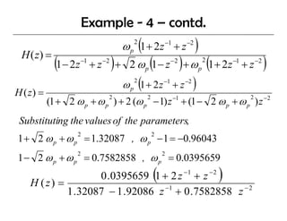 Example - 4 – contd.
                                           ω p (1 + 2z −1 + z −2 )
                                               2

 H ( z) =
             (1− 2z    −1
                            +z   −2
                                      )+     2 ω (1 − z ) + ω (1 + 2z
                                                   p
                                                               −2
                                                                         p
                                                                             2            −1
                                                                                               +z   −2
                                                                                                         )
                                           ω p 2 (1 + 2 z −1 + z −2 )
H ( z) =
           (1 + 2 ω p + ω p ) + 2 (ω p − 1) z + (1 − 2 ω p + ω p ) z −2
                                  2                2           −1                               2



 Substituting the values of the parameters,
            g             f     p
1 + 2 ω p + ω p = 1.32087 , ω p − 1 = −0.96043
                   2                                   2



1 − 2 ω p + ω p = 0.7582858 , ω p = 0.0395659
                   2                                       2




    H (z) =
                   0 .0395659 1 + 2 z + z              (            −1           −2
                                                                                      )
            1 .32087 − 1 .92086 z −1 + 0 .7582858 z − 2
 
