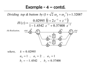 Example - 4 – contd.
Dividing top & buttom by (1 + 2 ω p + ω p ) = 1 .32087
                                                              2




             H (z) =
                                         (
                        0 .02995 1 + 2 z − 1 + z − 2              )
                                  −1                 −2
                     1 − 1 .4542 z + 0 .57408 z
                             k                           a0
(6) Realization
    Realization,      x(n)                                            y(n)
                             X                          X
                                             - b1   T    a1
                                          X             X
                                             - b2   T    a2
                                          X             X

where,             k = 0 . 02995
                   a 0 = 1 , a1 = 2 , a 2 = 1
                   b1 = − 1 . 4542   , b 2 = 0 . 57408
 