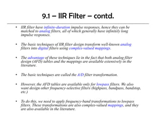 9.1 – IIR Filter – contd.
•   IIR filter have infinite-duration impulse responses, hence they can be
    matched to analog filters, all of which generally have infinitely long
    impulse responses.

•   The basic techniques of IIR filter design transform well-known analog
    filters into digital filters using complex-valued mappings.

•   The advantage of these techniques lie in the fact that both analog filter
    design (AFD) tables and the mappings are available extensively in the
    literature.

•   The basic techniques are called the A/D filter transformation.

•   However, th AFD tables are available only for l
    H        the       t bl         il bl      l f lowpass filt
                                                              filters. We also
                                                                       W l
    want design other frequency-selective filters (highpass, bandpass, bandstop,
    etc.)

•   To do this, we need to apply frequency-band transformations to lowpass
    filters. These transformations are also complex-valued mappings, and they
    are also available in the literature.
 