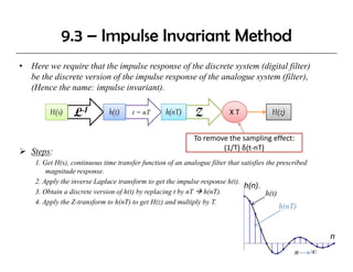 9.3 – Impulse Invariant Method
•   Here we require that the impulse response of the discrete system (digital filter)
    be the discrete version of the impulse response of the analogue system (filter),
    (Hence the name: impulse invariant).
    (H       h              l            )

          H(s)    Ł-1          h(t)     t = nT      h(nT)     Z            X T            H(z)


                                                              To remove the sampling effect: 
                                                                      (1/T) δ(t‐nT)
    Steps:
     1. Get H(s), continuous time transfer function of an analogue filter that satisfies the prescribed
         magnitude response.
     2. Apply the inverse Laplace transform to get the impulse response h(t).
                                                                                h(n).
     3. Obtain a discrete version of h(t) by replacing t by nT h(nT).                    h(t)
     4. Apply the Z-transform to h(nT) to get H(z) and multiply by T.
                                                                                            h(nT)


                                                                                                              n
                                                                                                  n       ∞
 