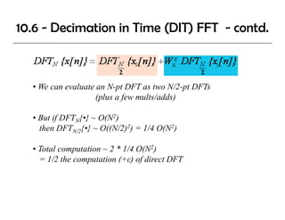 10.6 - Decimation in Time (DIT) FFT - contd.



  • We can evaluate an N-pt DFT as two N/2-pt DFTs
                    (plus a few mults/adds)

  • But if DFTN{•} ~ O(N2)
    then DFTN/2{•} ~ O((N/2)2) = 1/4 O(N2)

  • Total computation ~ 2 * 1/4 O(N2)
    = 1/2 the computation (+ε) of direct DFT
 