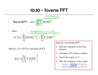 10.10 - Inverse FFT

•


• Thus



                                    Steps f calculating IFFT:
                                    St    for l l ti IFFT
                                    1. Take the conjugate of the freq.
•Hence, Use FFT to calculate IFFT      Samples
                                    2. Calculate FFT of these samples
                                    3. Divide the output by N
                                    4.
                                    4 Take the conjugate of the output
 
