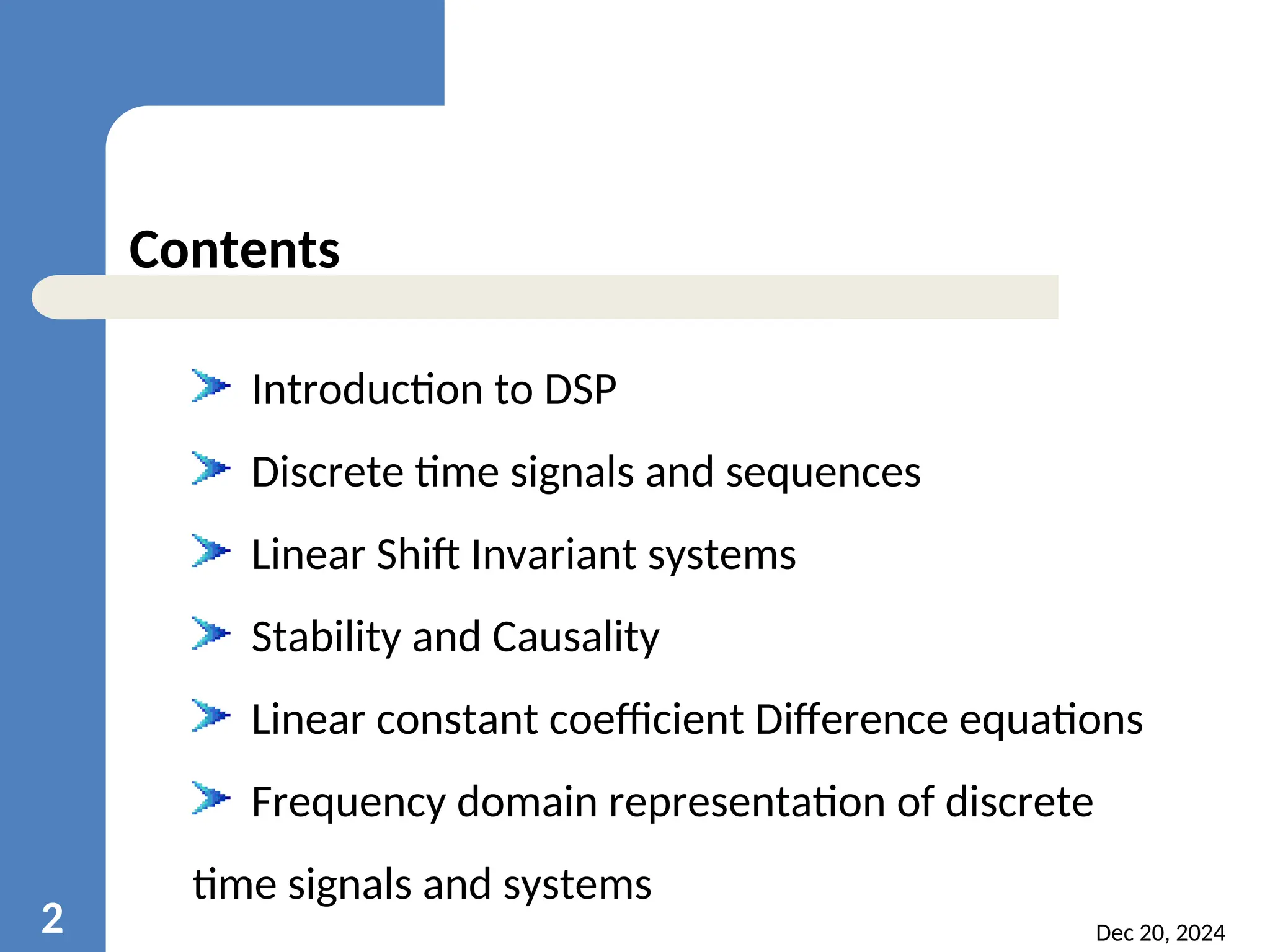 Dec 20, 2024 2 Contents Introduction to DSP Discrete time signals and sequences Linear Shift Invariant systems Stability and Causality Linear constant coefficient Difference equations Frequency domain representation of discrete time signals and systems 