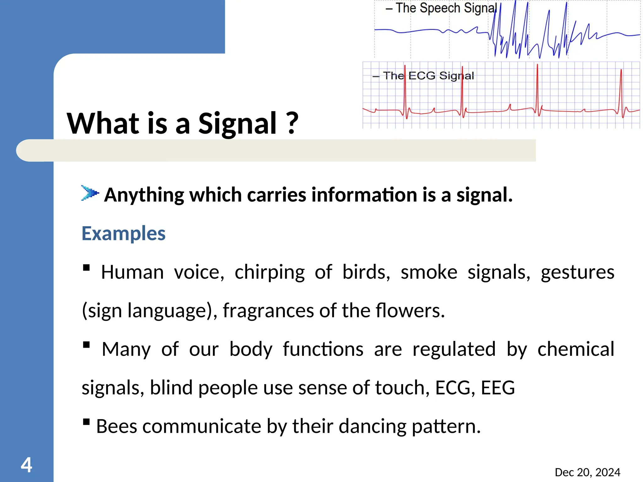 Dec 20, 2024 4 What is a Signal ? Anything which carries information is a signal. Examples  Human voice, chirping of birds, smoke signals, gestures (sign language), fragrances of the flowers.  Many of our body functions are regulated by chemical signals, blind people use sense of touch, ECG, EEG  Bees communicate by their dancing pattern. 