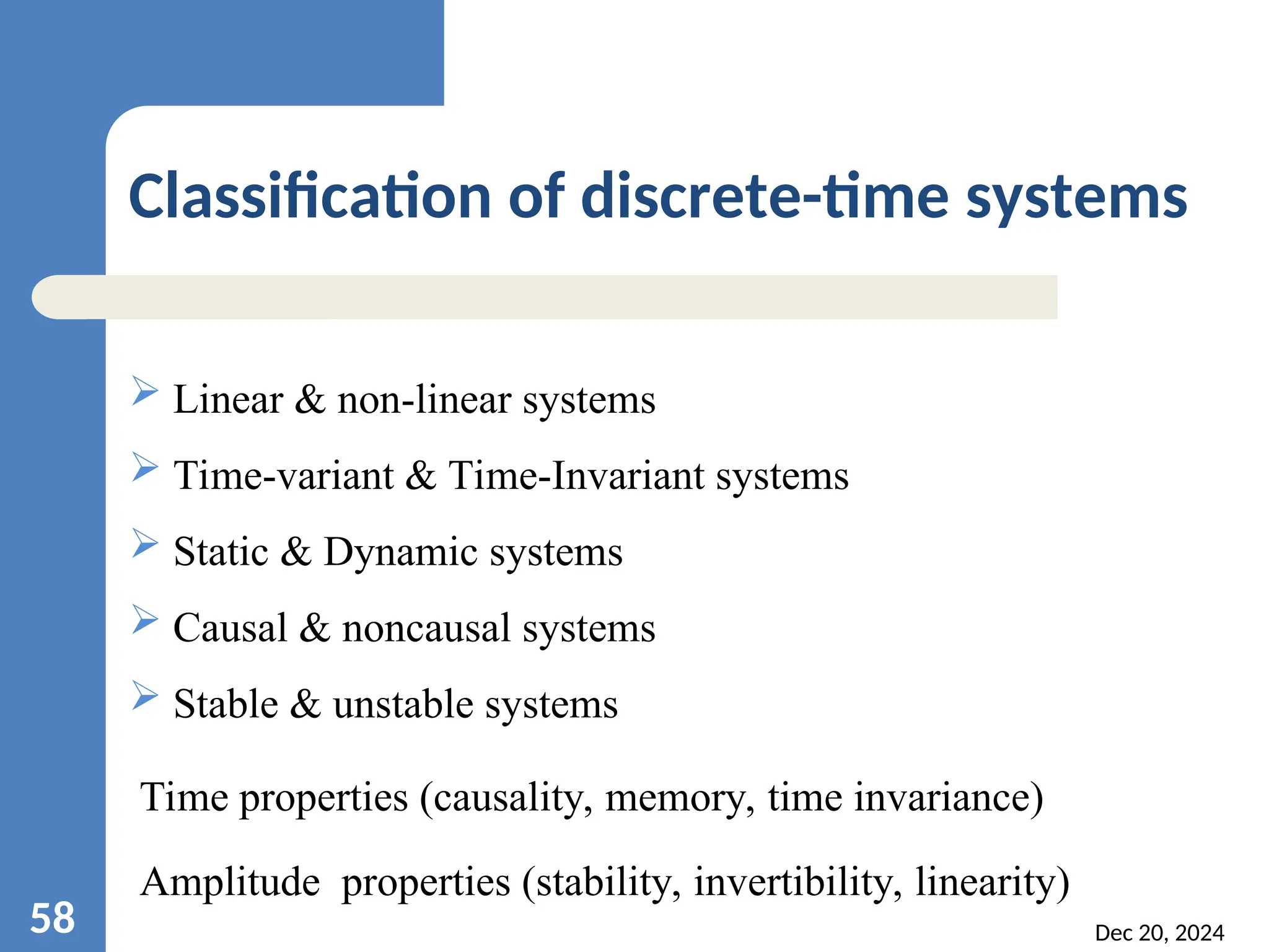 Dec 20, 2024 58 Classification of discrete-time systems  Linear & non-linear systems  Time-variant & Time-Invariant systems  Static & Dynamic systems  Causal & noncausal systems  Stable & unstable systems Time properties (causality, memory, time invariance) Amplitude properties (stability, invertibility, linearity) 