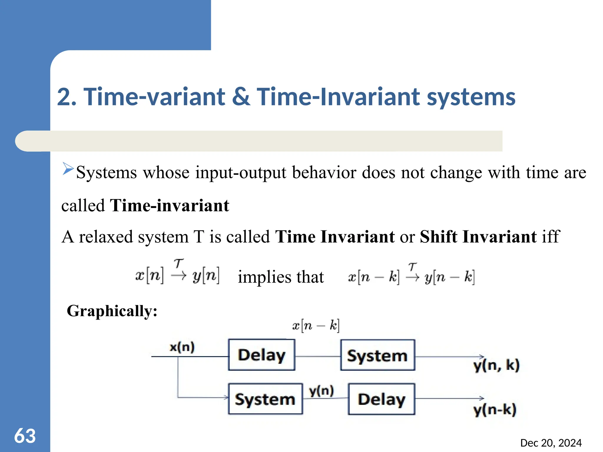 Dec 20, 2024 63 2. Time-variant & Time-Invariant systems Systems whose input-output behavior does not change with time are called Time-invariant A relaxed system T is called Time Invariant or Shift Invariant iff implies that Graphically: 