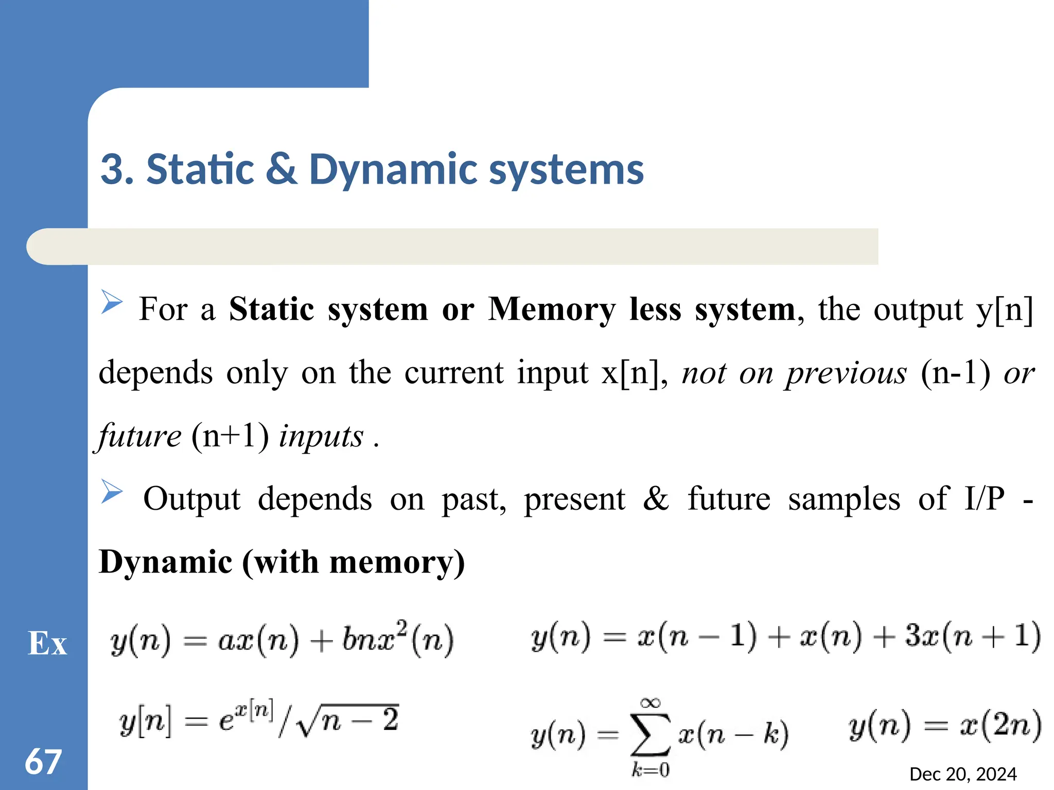 Dec 20, 2024 67 3. Static & Dynamic systems  For a Static system or Memory less system, the output y[n] depends only on the current input x[n], not on previous (n-1) or future (n+1) inputs .  Output depends on past, present & future samples of I/P - Dynamic (with memory) Ex 