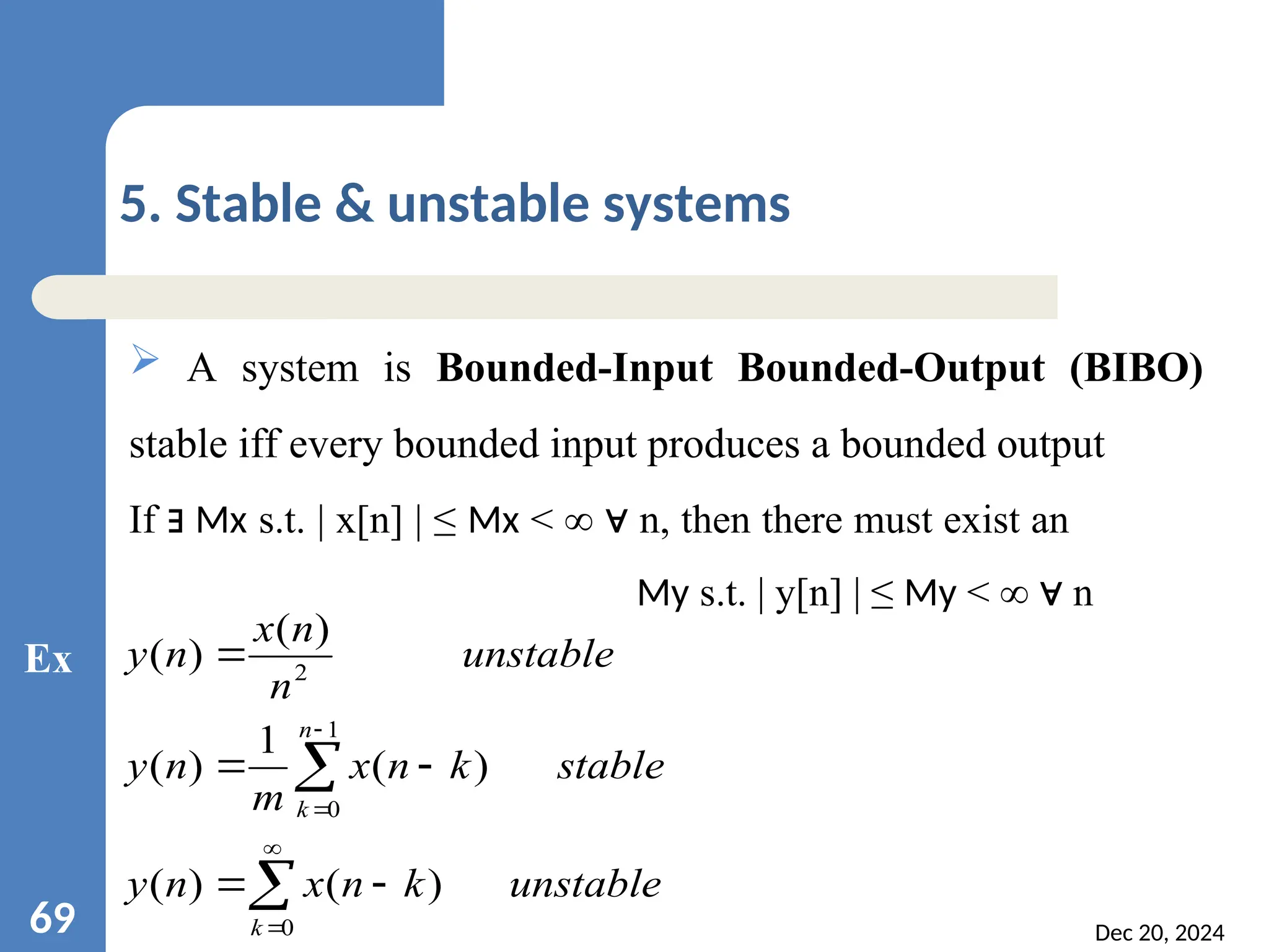 Dec 20, 2024 69 5. Stable & unstable systems  A system is Bounded-Input Bounded-Output (BIBO) stable iff every bounded input produces a bounded output If ∃ Mx s.t. | x[n] | ≤ Mx < ∞ n, then there must exist an ∀ My s.t. | y[n] | ≤ My < ∞ n ∀ unstable k n x n y stable k n x m n y unstable n n x n y k n k            0 1 0 2 ) ( ) ( ) ( 1 ) ( ) ( ) ( Ex 