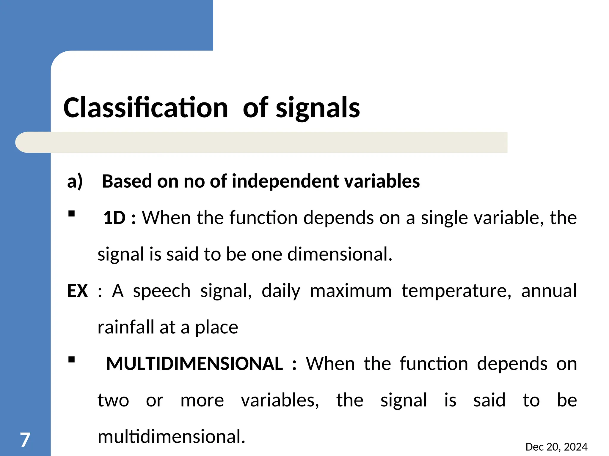 Dec 20, 2024 7 Classification of signals a) Based on no of independent variables  1D : When the function depends on a single variable, the signal is said to be one dimensional. EX : A speech signal, daily maximum temperature, annual rainfall at a place  MULTIDIMENSIONAL : When the function depends on two or more variables, the signal is said to be multidimensional. 