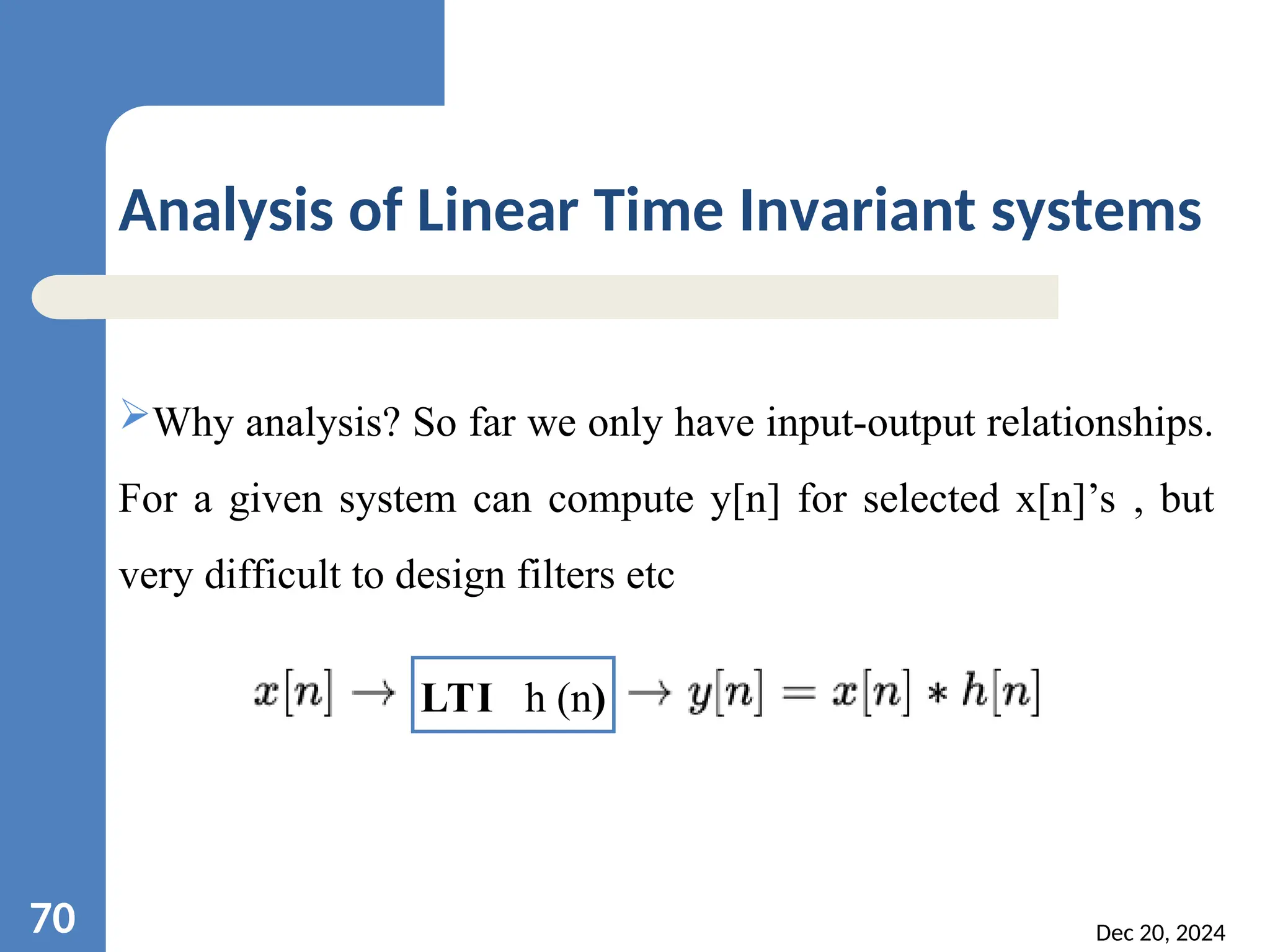 Dec 20, 2024 70 Analysis of Linear Time Invariant systems Why analysis? So far we only have input-output relationships. For a given system can compute y[n] for selected x[n]’s , but very difficult to design filters etc LTI h (n) 