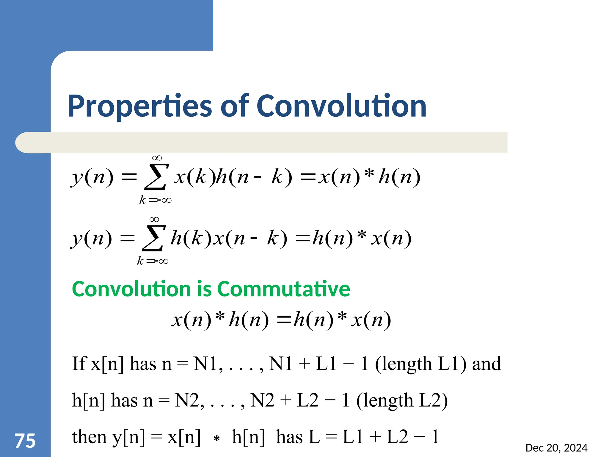 Dec 20, 2024 75 Properties of Convolution ) ( * ) ( ) ( ) ( ) ( n h n x k n h k x n y k        ) ( * ) ( ) ( ) ( ) ( n x n h k n x k h n y k        Convolution is Commutative ) ( * ) ( ) ( * ) ( n x n h n h n x  If x[n] has n = N1, . . . , N1 + L1 − 1 (length L1) and h[n] has n = N2, . . . , N2 + L2 − 1 (length L2) then y[n] = x[n] h[n] has L = L1 + L2 − 1 ∗ 