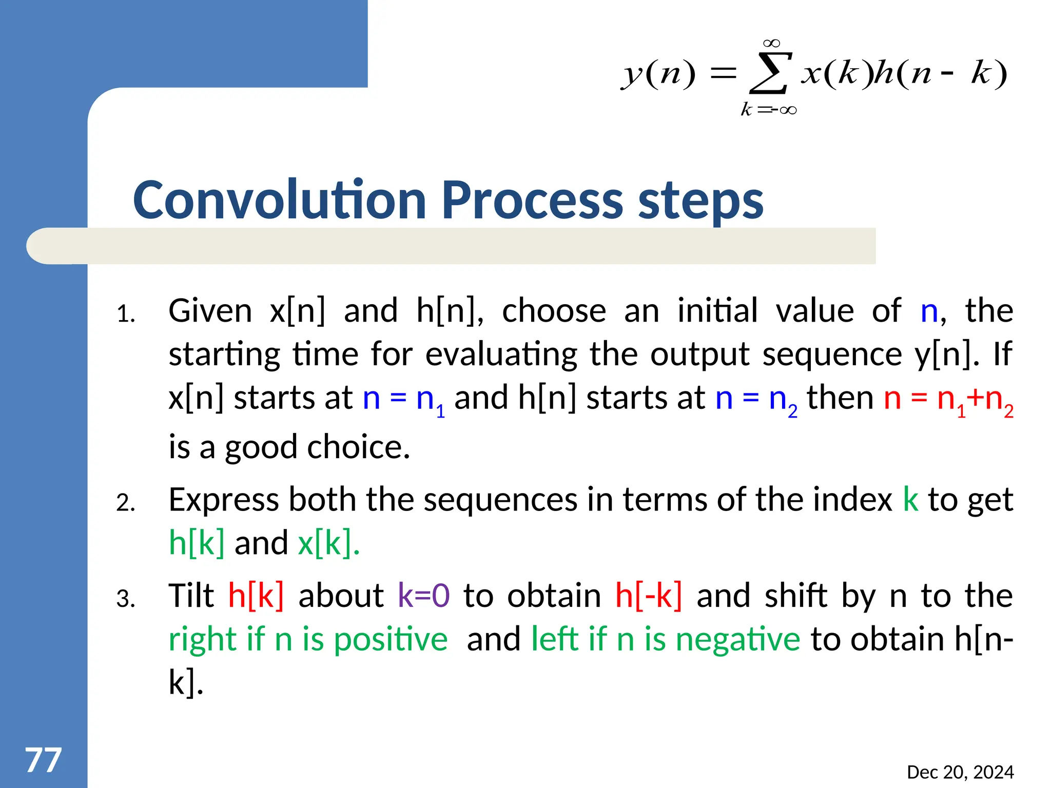 1. Given x[n] and h[n], choose an initial value of n, the starting time for evaluating the output sequence y[n]. If x[n] starts at n = n1 and h[n] starts at n = n2 then n = n1+n2 is a good choice. 2. Express both the sequences in terms of the index k to get h[k] and x[k]. 3. Tilt h[k] about k=0 to obtain h[-k] and shift by n to the right if n is positive and left if n is negative to obtain h[n- k]. Dec 20, 2024 77 Convolution Process steps ) ( ) ( ) ( k n h k x n y k       