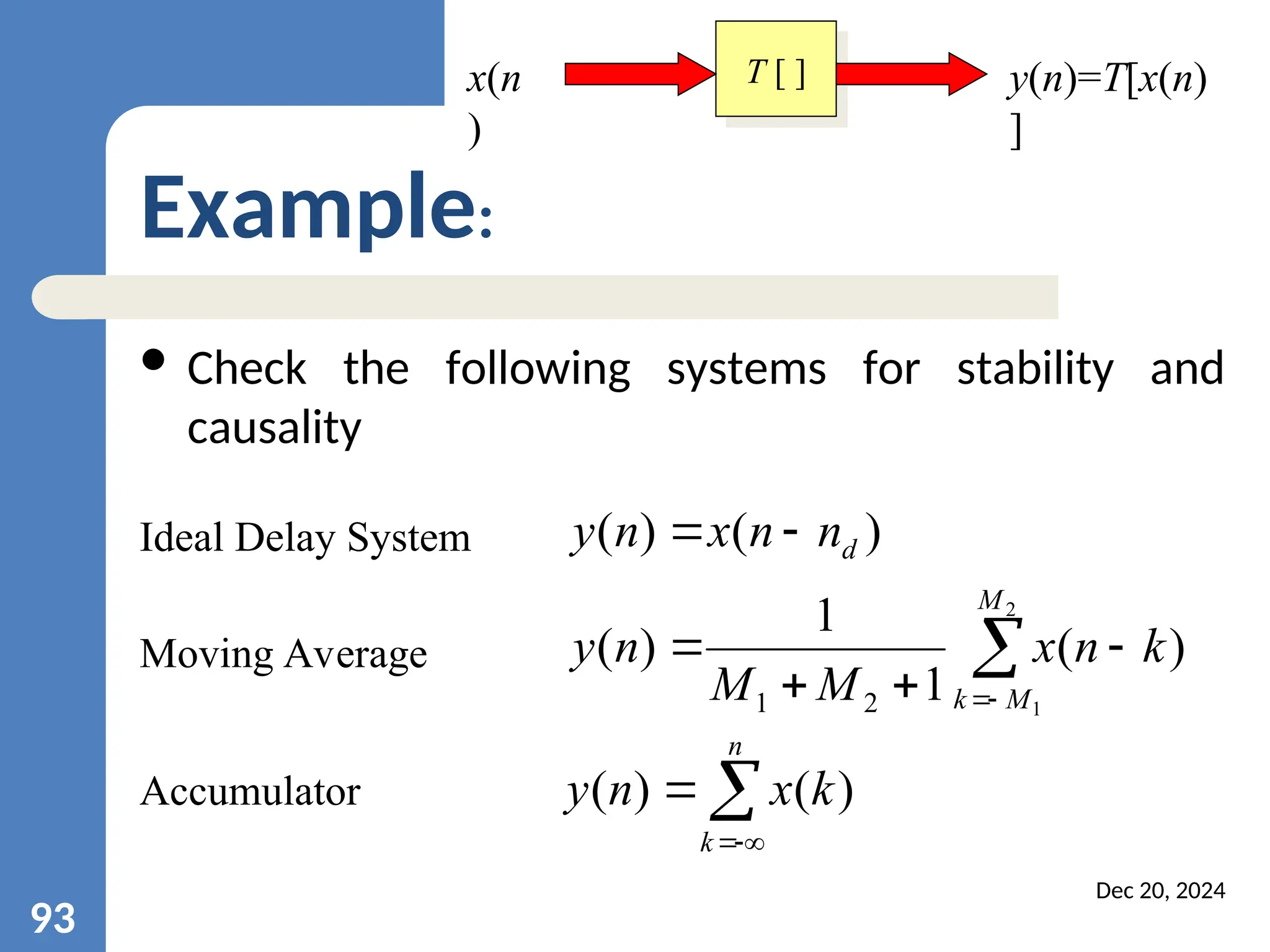 Dec 20, 2024 93 Example: Ideal Delay System ) ( ) ( d n n x n y   Accumulator     n k k x n y ) ( ) ( Moving Average        2 1 ) ( 1 1 ) ( 2 1 M M k k n x M M n y T [ ] x(n ) y(n)=T[x(n) ]  Check the following systems for stability and causality 