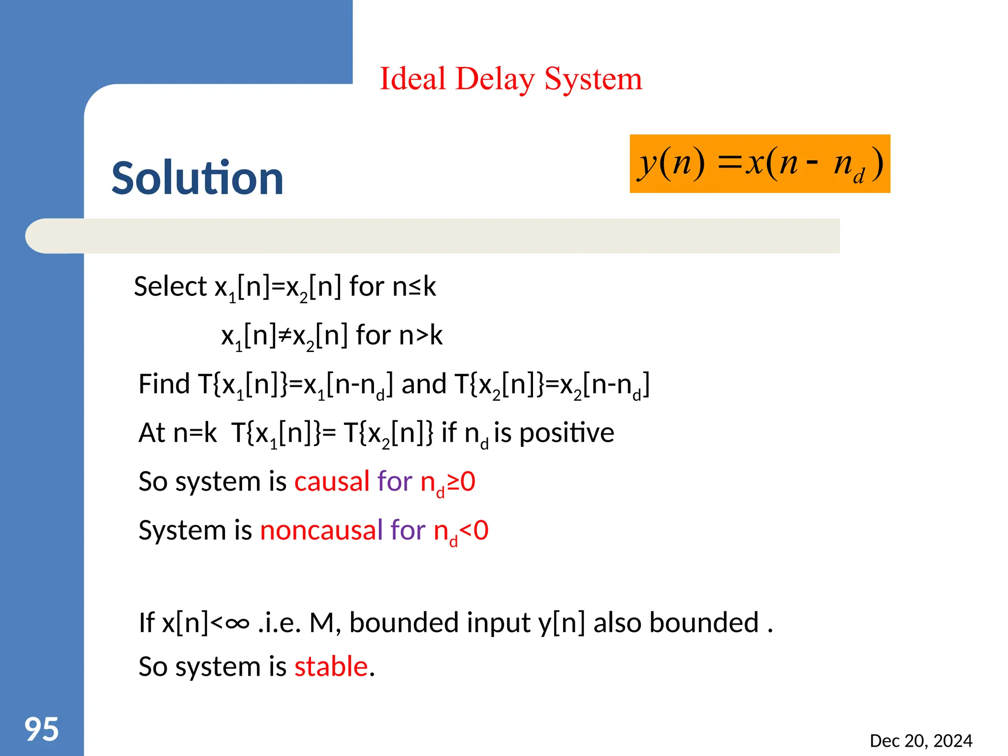 Solution Select x1[n]=x2[n] for n≤k x1[n]≠x2[n] for n>k Find T{x1[n]}=x1[n-nd] and T{x2[n]}=x2[n-nd] At n=k T{x1[n]}= T{x2[n]} if nd is positive So system is causal for nd≥0 System is noncausal for nd<0 If x[n]<∞ .i.e. M, bounded input y[n] also bounded . So system is stable. Dec 20, 2024 95 Ideal Delay System ) ( ) ( d n n x n y   