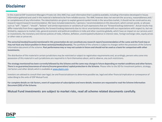 27
Disclaimer
In this materialDSP Investment Managers Private Ltd. (the AMC) has used informationthat is publiclyavailable, including information developed in-house.
Informationgathered and used in this material is believed to be from reliablesources. The AMC however does not warrant the accuracy, reasonableness and /
or completeness of any information. The data/statistics are given to explain general market trends in the securities market, it should not be construed as any
research report/researchrecommendation.We have included statements / opinions / recommendationsin this document, which contain words, or phrases
such as “will”, “expect”, “should”, “believe” and similarexpressions or variations of such expressions that are “forwardlooking statements”. Actual results may
differ materiallyfrom those suggested by the forward looking statements due to risk or uncertainties associated with our expectations with respect to, but not
limited to, exposure to market risks, general economic and politicalconditions in India and other countries globally, which have an impact on our services and /
or investments, the monetary and interest policies of India, inflation, deflation, unanticipatedturbulence in interest rates, foreign exchange rates, equity prices
or other rates or prices etc.
The sector(s)/stock(s)/issuer(s) mentioned in this presentation do not constituteany research report/recommendation of the same and the Fund may or
may not have any future position in these sector(s)/stock(s)/issuer(s). The portfolio of the scheme is subject to changes within the provisions of the Scheme
Informationdocument of the scheme. Past performancemay or may not sustain in future and should not be used as a basis for comparison with other
investments.
The distribution of this materialin certain jurisdictions may be restricted or subject to registrationrequirements and, accordingly, persons who come into
possession of this material in such jurisdictions are required to in form themselves about, and to observe, any such restrictions.
The strategy mentioned has been currentlyfollowed by the Scheme and the same may changein future depending on market conditionsand other factors.
There is no guarantee/assurancesof returns/income generation/capital protectionin the Scheme. Please refer to the SID for investment pattern, strategy,
risk factors and other details which is available at www.dspim.com.
Investors are advised to consult their own legal, tax and financialadvisors to determine possible tax, legal and other financial implicationor consequence of
subscribing to the units of DSP Mutual Fund.
For complete details on risk factors, event of suspension of subscriptionsand more details, investorsare requested to read the Scheme Information
Document (SID) of the Scheme.
Mutual Fund investments are subject to market risks, read all scheme related documents carefully.
 
