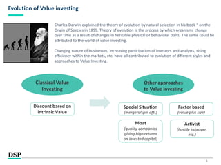 5
Evolution of Value investing
Charles Darwin explained the theory of evolution by natural selection in his book “ on the
Origin of Species in 1859. Theory of evolution is the process by which organisms change
over time as a result of changes in heritable physical or behavioral traits. The same could be
attributed to the world of value investing.
Changing nature of businesses, increasing participation of investors and analysts, rising
efficiency within the markets, etc. have all contributed to evolution of different styles and
approaches to Value Investing.
Classical Value
Investing
Discount based on
intrinsic Value
Other approaches
to Value investing
Special Situation
(mergers/spin offs)
Factor based
(value plus size)
Moat
(quality companies
giving high returns
on invested capital)
Activist
(hostile takeover,
etc.)
 