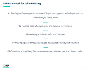 6
DSP Framework for Value Investing
#1 Finding quality companies at a sensible price as opposed to finding mediocre
companies for cheap prices
#2 Holding cash when we can’t find suitable investments
#3 Looking for Value in India and Overseas
#4 Managing risks through adequate diversification and position sizing
#5 Combining strengths of fundamental and quantitative investment approaches
 
