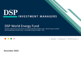 [Title to come]
[Sub-Title to come]
Strictly for Intended Recipients Only
Date
* DSP India Fund is the Company incorporated in Mauritius, under which ILSF is the corresponding share class
December 2022
| People | Processes | Performance |
DSP World Energy Fund
An open ended fund of fund scheme investing in BlackRock Global Funds – World Energy Fund (BGF –
WEF) and BlackRock Global Funds – Sustainable Energy Fund (BGF – SEF)
 