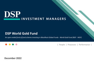 [Title to come]
[Sub-Title to come]
Strictly for Intended Recipients Only
Date
* DSP India Fund is the Company incorporated in Mauritius, under which ILSF is the corresponding share class
DSP World Gold Fund
An open ended fund of fund scheme investing in BlackRock Global Funds - World Gold Fund (BGF - WGF)
| People | Processes | Performance |
December 2022
 