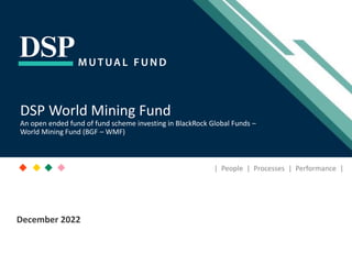[Title to come]
[Sub-Title to come]
Strictly for Intended Recipients Only
Date
* DSP India Fund is the Company incorporated in Mauritius, under which ILSF is the corresponding share class
December 2022
| People | Processes | Performance |
DSP World Mining Fund
An open ended fund of fund scheme investing in BlackRock Global Funds –
World Mining Fund (BGF – WMF)
 