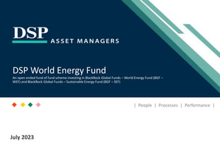 [Title to come]
[Sub-Title to come]
Strictly for Intended Recipients Only
Date
* DSP India Fund is the Company incorporated in Mauritius, under which ILSF is the corresponding share class
July 2023
| People | Processes | Performance |
DSP World Energy Fund
An open ended fund of fund scheme investing in BlackRock Global Funds – World Energy Fund (BGF –
WEF) and BlackRock Global Funds – Sustainable Energy Fund (BGF – SEF)
 