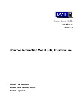 1

2                                           Document Number: DSP00004

3                                                      Date: 2007-11-12

4                                                       Version: 2.4.0a




5   Common Information Model (CIM) Infrastructure




6   Document Type: Specification

7   Document Status: Preliminary Standard

8   Document Language: E
