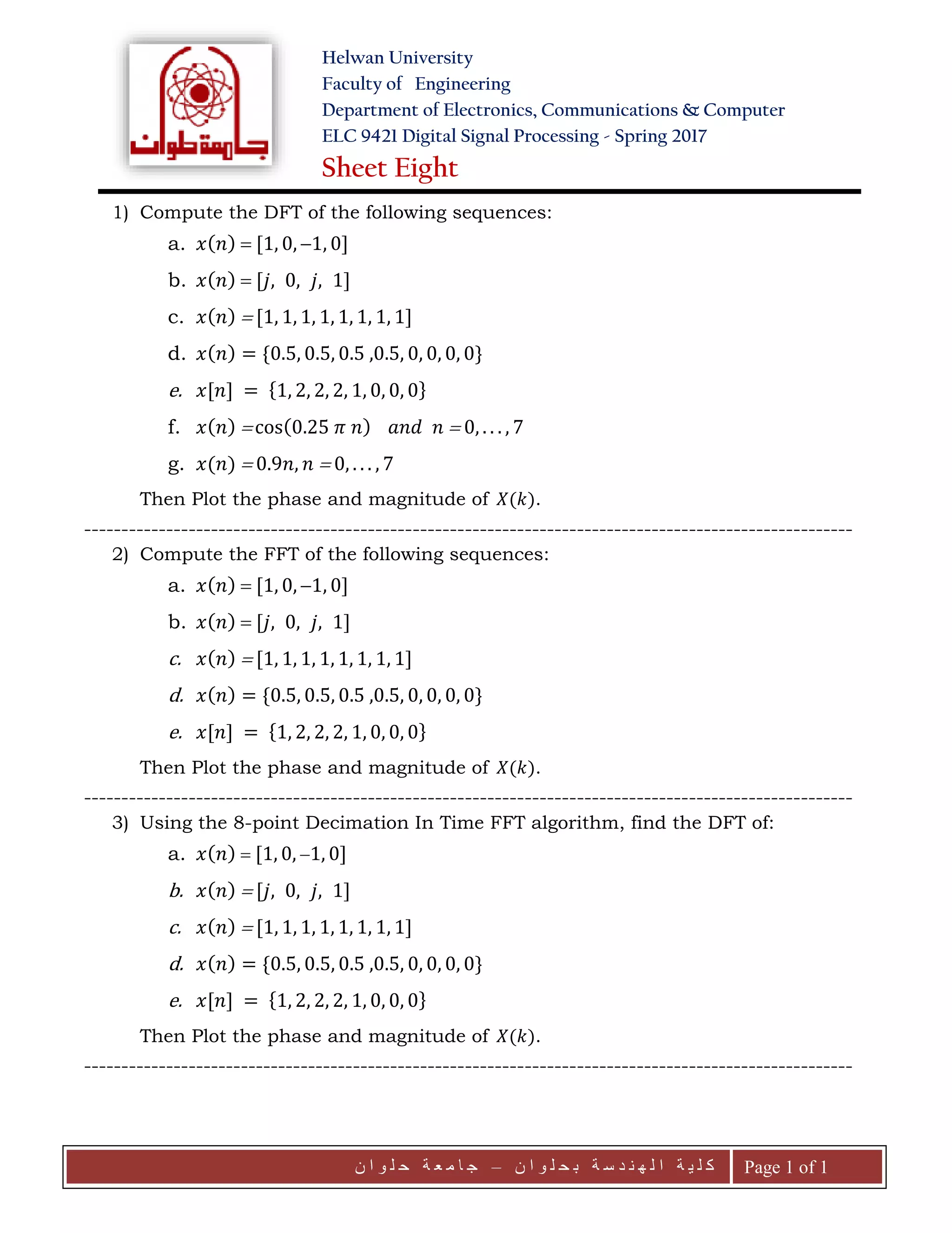 Helwan University
Faculty of Engineering
Department of Electronics, Communications & Computer
ELC 9421 Digital Signal Processing - Spring 2017
Sheet Eight
‫ن‬ ‫ا‬ ‫و‬ ‫ل‬ ‫ح‬ ‫ب‬ ‫ة‬ ‫س‬ ‫د‬ ‫ن‬ ‫ه‬ ‫ل‬ ‫ا‬ ‫ة‬ ‫ي‬ ‫ل‬ ‫ك‬–‫ن‬ ‫ا‬ ‫و‬ ‫ل‬ ‫ح‬ ‫ة‬ ‫ع‬ ‫م‬ ‫ا‬ ‫ج‬ Page 1 of 1
1) Compute the DFT of the following sequences:
a. 𝑥( 𝑛)  [1, 0, 1, 0]
b. 𝑥( 𝑛)  [𝑗, 0, 𝑗, 1]
c. 𝑥( 𝑛)  [1, 1, 1, 1, 1, 1, 1, 1]
d. 𝑥( 𝑛) = {0.5, 0.5, 0.5 ,0.5, 0, 0, 0, 0}
e. 𝑥[𝑛] = {1, 2, 2, 2, 1, 0, 0, 0}
f. 𝑥( 𝑛)  cos(0.25 𝜋 𝑛) 𝑎𝑛𝑑 𝑛  0, . . . , 7
g. 𝑥(𝑛)  0.9𝑛, 𝑛  0, . . . , 7
Then Plot the phase and magnitude of 𝑋(𝑘).
-------------------------------------------------------------------------------------------------------
2) Compute the FFT of the following sequences:
a. 𝑥( 𝑛)  [1, 0, 1, 0]
b. 𝑥( 𝑛)  [𝑗, 0, 𝑗, 1]
c. 𝑥( 𝑛)  [1, 1, 1, 1, 1, 1, 1, 1]
d. 𝑥( 𝑛) = {0.5, 0.5, 0.5 ,0.5, 0, 0, 0, 0}
e. 𝑥[𝑛] = {1, 2, 2, 2, 1, 0, 0, 0}
Then Plot the phase and magnitude of 𝑋(𝑘).
-------------------------------------------------------------------------------------------------------
3) Using the 8-point Decimation In Time FFT algorithm, find the DFT of:
a. 𝑥( 𝑛)  [1, 0, 1, 0]
b. 𝑥( 𝑛)  [𝑗, 0, 𝑗, 1]
c. 𝑥( 𝑛)  [1, 1, 1, 1, 1, 1, 1, 1]
d. 𝑥( 𝑛) = {0.5, 0.5, 0.5 ,0.5, 0, 0, 0, 0}
e. 𝑥[𝑛] = {1, 2, 2, 2, 1, 0, 0, 0}
Then Plot the phase and magnitude of 𝑋(𝑘).
-------------------------------------------------------------------------------------------------------
 