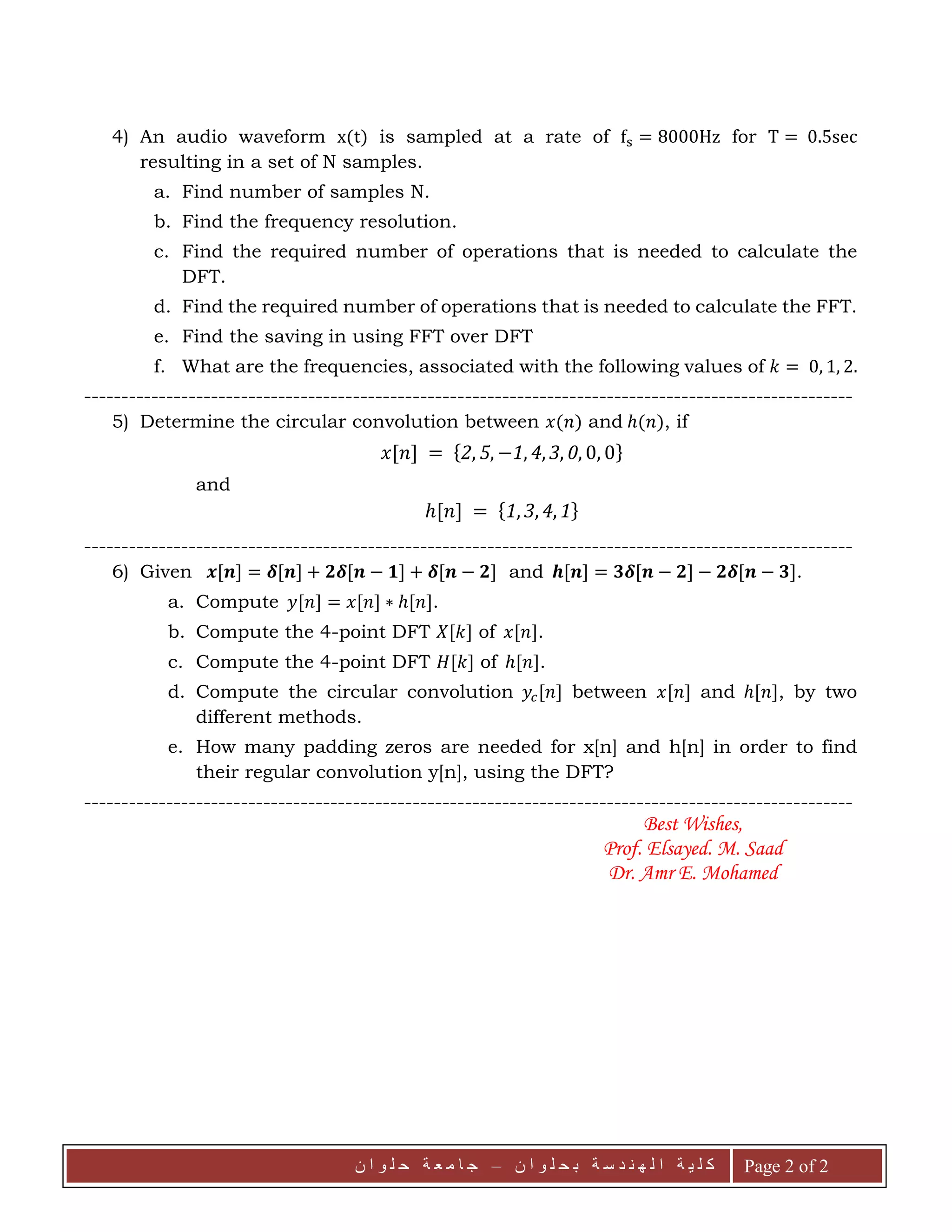 ‫ة‬ ‫ي‬ ‫ل‬ ‫ك‬‫ن‬ ‫ا‬ ‫و‬ ‫ل‬ ‫ح‬ ‫ب‬ ‫ة‬ ‫س‬ ‫د‬ ‫ن‬ ‫ه‬ ‫ل‬ ‫ا‬–‫ا‬ ‫ج‬‫م‬‫ة‬ ‫ع‬‫ن‬ ‫ا‬ ‫و‬ ‫ل‬ ‫ح‬ Page 2 of 2
4) An audio waveform x(t) is sampled at a rate of fs = 8000Hz for T = 0.5sec
resulting in a set of N samples.
a. Find number of samples N.
b. Find the frequency resolution.
c. Find the required number of operations that is needed to calculate the
DFT.
d. Find the required number of operations that is needed to calculate the FFT.
e. Find the saving in using FFT over DFT
f. What are the frequencies, associated with the following values of 𝑘 = 0, 1, 2.
-------------------------------------------------------------------------------------------------------
5) Determine the circular convolution between 𝑥(𝑛) and ℎ(𝑛), if
𝑥[𝑛] = {2, 5, −1, 4, 3, 0, 0, 0}
and
ℎ[𝑛] = {1, 3, 4, 1}
-------------------------------------------------------------------------------------------------------
6) Given 𝒙[𝒏] = 𝜹[𝒏] + 𝟐𝜹[𝒏 − 𝟏] + 𝜹[𝒏 − 𝟐] and 𝒉[𝒏] = 𝟑𝜹[𝒏 − 𝟐] − 𝟐𝜹[𝒏 − 𝟑].
a. Compute 𝑦[𝑛] = 𝑥[𝑛] ∗ ℎ[𝑛].
b. Compute the 4-point DFT 𝑋[𝑘] of 𝑥[𝑛].
c. Compute the 4-point DFT 𝐻[𝑘] of ℎ[𝑛].
d. Compute the circular convolution 𝑦𝑐[𝑛] between 𝑥[𝑛] and ℎ[𝑛], by two
different methods.
e. How many padding zeros are needed for x[n] and h[n] in order to find
their regular convolution y[n], using the DFT?
-------------------------------------------------------------------------------------------------------
Best Wishes,
Prof. Elsayed. M. Saad
Dr. Amr E. Mohamed
 