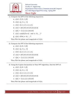Helwan University
Faculty of Engineering
Department of Electronics, Communications & Computer
ELC 9421 Digital Signal Processing - Spring 2017
Sheet Eight
‫ن‬ ‫ا‬ ‫و‬ ‫ل‬ ‫ح‬ ‫ب‬ ‫ة‬ ‫س‬ ‫د‬ ‫ن‬ ‫ه‬ ‫ل‬ ‫ا‬ ‫ة‬ ‫ي‬ ‫ل‬ ‫ك‬–‫ن‬ ‫ا‬ ‫و‬ ‫ل‬ ‫ح‬ ‫ة‬ ‫ع‬ ‫م‬ ‫ا‬ ‫ج‬ Page 1 of 1
1) Compute the DFT of the following sequences:
a. 𝑥( 𝑛)  [1, 0, 1, 0]
b. 𝑥( 𝑛)  [𝑗, 0, 𝑗, 1]
c. 𝑥( 𝑛)  [1, 1, 1, 1, 1, 1, 1, 1]
d. 𝑥( 𝑛) = {0.5, 0.5, 0.5 ,0.5, 0, 0, 0, 0}
e. 𝑥[𝑛] = {1, 2, 2, 2, 1, 0, 0, 0}
f. 𝑥( 𝑛)  cos(0.25 𝜋 𝑛) 𝑎𝑛𝑑 𝑛  0, . . . , 7
g. 𝑥(𝑛)  0.9𝑛, 𝑛  0, . . . , 7
Then Plot the phase and magnitude of 𝑋(𝑘).
-------------------------------------------------------------------------------------------------------
2) Compute the FFT of the following sequences:
a. 𝑥( 𝑛)  [1, 0, 1, 0]
b. 𝑥( 𝑛)  [𝑗, 0, 𝑗, 1]
c. 𝑥( 𝑛)  [1, 1, 1, 1, 1, 1, 1, 1]
d. 𝑥( 𝑛) = {0.5, 0.5, 0.5 ,0.5, 0, 0, 0, 0}
e. 𝑥[𝑛] = {1, 2, 2, 2, 1, 0, 0, 0}
Then Plot the phase and magnitude of 𝑋(𝑘).
-------------------------------------------------------------------------------------------------------
3) Using the 8-point Decimation In Time FFT algorithm, find the DFT of:
a. 𝑥( 𝑛)  [1, 0, 1, 0]
b. 𝑥( 𝑛)  [𝑗, 0, 𝑗, 1]
c. 𝑥( 𝑛)  [1, 1, 1, 1, 1, 1, 1, 1]
d. 𝑥( 𝑛) = {0.5, 0.5, 0.5 ,0.5, 0, 0, 0, 0}
e. 𝑥[𝑛] = {1, 2, 2, 2, 1, 0, 0, 0}
Then Plot the phase and magnitude of 𝑋(𝑘).
-------------------------------------------------------------------------------------------------------
 