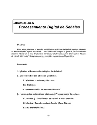 Introducción al
         Procesamiento Digital de Señales



       Objetivo:

       Estas notas presentan el material introductorio básico encaminado a soportar un curso
de Procesamiento Digital de Señales. Dicho curso está dirigido a quienes ya han cursado
materias básicas en el area de circuitos eléctricos y electrónica además de los cursos básicos
de cálculo diferencial e integral, números complejos y ecuaciones diferenciales.



       Contenido:


       1.- ¿Qué es el Procesamiento Digital de Señales?

       2.- Conceptos básicos (Señales y sistemas)

              2.1.- Señales continuas y discretas.

              2.2.- Sistemas

              2.3.- Discretización de señales continuas

       3.- Herramientas matemáticas básicas del Procesamiento de señales

              3.1.- Series y Transformada de Fourier (Caso Continuo)

              3.2.- Series y Transformada de Fourier (Caso Disreto)

              3.3.- La Transformada Z



                                            -1-
 