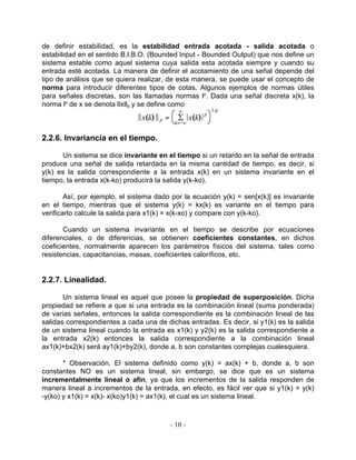 de definir estabilidad, es la estabilidad entrada acotada - salida acotada o
estabilidad en el sentido B.I.B.O. (Bounded Input - Bounded Output) que nos define un
sistema estable como aquel sistema cuya salida esta acotada siempre y cuando su
entrada esté acotada. La manera de definir el acotamiento de una señal depende del
tipo de análisis que se quiera realizar, de esta manera, se puede usar el concepto de
norma para introducir diferentes tipos de cotas. Algunos ejemplos de normas útiles
para señales discretas, son las llamadas normas lp. Dada una señal discreta x(k), la
norma lp de x se denota llxllp y se define como
                                               º           1/p
                              Èx(k) È p =     S x(k)   p
                                             k=−º


2.2.6. Invariancia en el tiempo.

      Un sistema se dice invariante en el tiempo si un retardo en la señal de entrada
produce una señal de salida retardada en la misma cantidad de tiempo, es decir, si
y(k) es la salida correspondiente a la entrada x(k) en un sistema invariante en el
tiempo, la entrada x(k-ko) producirá la salida y(k-ko).

        Así, por ejemplo, el sistema dado por la ecuación y(k) = sen[x(k)] es invariante
en el tiempo, mientras que el sistema y(k) = kx(k) es variante en el tiempo para
verificarlo calcule la salida para x1(k) = x(k-xo) y compare con y(k-ko).

       Cuando un sistema invariante en el tiempo se describe por ecuaciones
diferenciales, o de diferencias, se obtienen coeficientes constantes, en dichos
coeficientes, normalmente aparecen los parámetros físicos del sistema, tales como
resistencias, capacitancias, masas, coeficientes caloríficos, etc.


2.2.7. Linealidad.

       Un sistema lineal es aquel que posee la propiedad de superposición. Dicha
propiedad se refiere a que si una entrada es la combinación lineal (suma ponderada)
de varias señales, entonces la salida correspondiente es la combinación lineal de las
salidas correspondientes a cada una de dichas entradas. Es decir, si y1(k) es la salida
de un sistema lineal cuando la entrada es x1(k) y y2(k) es la salida correspondiente a
la entrada x2(k) entonces la salida correspondiente a la combinación lineal
ax1(k)+bx2(k) será ay1(k)+by2(k), donde a, b son constantes complejas cualesquiera.

       * Observación. El sistema definido como y(k) = ax(k) + b, donde a, b son
constantes NO es un sistema lineal, sin embargo, se dice que es un sistema
incrementalmente lineal o afín, ya que los incrementos de la salida responden de
manera lineal a incrementos de la entrada, en efecto, es fácil ver que si y1(k) = y(k)
-y(ko) y x1(k) = x(k)- x(ko)y1(k) = ax1(k), el cual es un sistema lineal.



                                            - 10 -
 