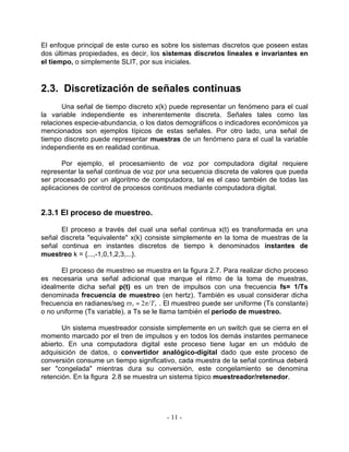 El enfoque principal de este curso es sobre los sistemas discretos que poseen estas
dos últimas propiedades, es decir, los sistemas discretos lineales e invariantes en
el tiempo, o simplemente SLIT, por sus iniciales.



2.3. Discretización de señales continuas
       Una señal de tiempo discreto x(k) puede representar un fenómeno para el cual
la variable independiente es inherentemente discreta. Señales tales como las
relaciones especie-abundancia, o los datos demográficos o indicadores económicos ya
mencionados son ejemplos típicos de estas señales. Por otro lado, una señal de
tiempo discreto puede representar muestras de un fenómeno para el cual la variable
independiente es en realidad continua.

       Por ejemplo, el procesamiento de voz por computadora digital requiere
representar la señal continua de voz por una secuencia discreta de valores que pueda
ser procesado por un algoritmo de computadora, tal es el caso también de todas las
aplicaciones de control de procesos continuos mediante computadora digital.


2.3.1 El proceso de muestreo.

      El proceso a través del cual una señal continua x(t) es transformada en una
señal discreta "equivalente" x(k) consiste simplemente en la toma de muestras de la
señal continua en instantes discretos de tiempo k denominados instantes de
muestreo k = {...,-1,0,1,2,3,...}.

      El proceso de muestreo se muestra en la figura 2.7. Para realizar dicho proceso
es necesaria una señal adicional que marque el ritmo de la toma de muestras,
idealmente dicha señal p(t) es un tren de impulsos con una frecuencia fs= 1/Ts
denominada frecuencia de muestreo (en hertz). También es usual considerar dicha
frecuencia en radianes/seg p s = 2o/T s . El muestreo puede ser uniforme (Ts constante)
o no uniforme (Ts variable). a Ts se le llama también el periodo de muestreo.

       Un sistema muestreador consiste simplemente en un switch que se cierra en el
momento marcado por el tren de impulsos y en todos los demás instantes permanece
abierto. En una computadora digital este proceso tiene lugar en un módulo de
adquisición de datos, o convertidor analógico-digital dado que este proceso de
conversión consume un tiempo significativo, cada muestra de la señal continua deberá
ser "congelada" mientras dura su conversión, este congelamiento se denomina
retención. En la figura 2.8 se muestra un sistema típico muestreador/retenedor.




                                         - 11 -
 