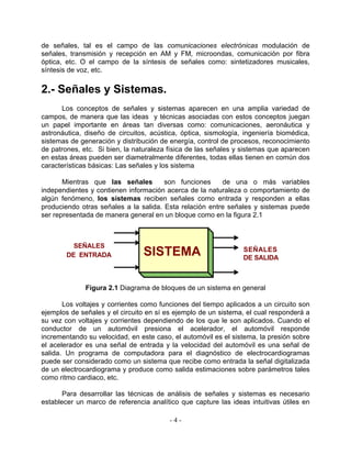 de señales, tal es el campo de las comunicaciones electrónicas modulación de
señales, transmisión y recepción en AM y FM, microondas, comunicación por fibra
óptica, etc. O el campo de la síntesis de señales como: sintetizadores musicales,
síntesis de voz, etc.


2.- Señales y Sistemas.
      Los conceptos de señales y sistemas aparecen en una amplia variedad de
campos, de manera que las ideas y técnicas asociadas con estos conceptos juegan
un papel importante en áreas tan diversas como: comunicaciones, aeronáutica y
astronáutica, diseño de circuitos, acústica, óptica, sismología, ingeniería biomédica,
sistemas de generación y distribución de energía, control de procesos, reconocimiento
de patrones, etc. Si bien, la naturaleza física de las señales y sistemas que aparecen
en estas áreas pueden ser diametralmente diferentes, todas ellas tienen en común dos
características básicas: Las señales y los sistema

       Mientras que las señales        son funciones     de una o más variables
independientes y contienen información acerca de la naturaleza o comportamiento de
algún fenómeno, los sistemas reciben señales como entrada y responden a ellas
produciendo otras señales a la salida. Esta relación entre señales y sistemas puede
ser representada de manera general en un bloque como en la figura 2.1



          SEÑALES
        DE ENTRADA              SISTEMA                         SEÑALES
                                                                DE SALIDA



              Figura 2.1 Diagrama de bloques de un sistema en general

       Los voltajes y corrientes como funciones del tiempo aplicados a un circuito son
ejemplos de señales y el circuito en sí es ejemplo de un sistema, el cual responderá a
su vez con voltajes y corrientes dependiendo de los que le son aplicados. Cuando el
conductor de un automóvil presiona el acelerador, el automóvil responde
incrementando su velocidad, en este caso, el automóvil es el sistema, la presión sobre
el acelerador es una señal de entrada y la velocidad del automóvil es una señal de
salida. Un programa de computadora para el diagnóstico de electrocardiogramas
puede ser considerado como un sistema que recibe como entrada la señal digitalizada
de un electrocardiograma y produce como salida estimaciones sobre parámetros tales
como ritmo cardiaco, etc.

       Para desarrollar las técnicas de análisis de señales y sistemas es necesario
establecer un marco de referencia analítico que capture las ideas intuitivas útiles en

                                         -4-
 