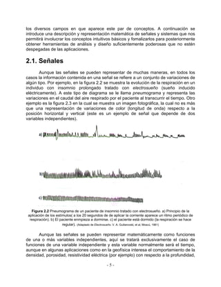 los diversos campos en que aparece este par de conceptos. A continuación se
introduce una descripción y representación matemática de señales y sistemas que nos
permitirá involucrar los conceptos intuitivos básicos y fomalizarlos para posteriormente
obtener herramientas de análisis y diseño suficientemente poderosas que no estén
despegadas de las aplicaciones.

2.1. Señales
        Aunque las señales se pueden representar de muchas maneras, en todos los
casos la información contenida en una señal se refiere a un conjunto de variaciones de
algún tipo. Por ejemplo, en la figura 2.2 se muestra la evolución de la respiración en un
individuo con insomnio prolongado tratado con electrosueño (sueño inducido
eléctricamente). A este tipo de diagrama se le llama pneumograma y representa las
variaciones en el caudal del aire respirado por el paciente al transcurrir el tiempo. Otro
ejemplo es la figura 2.3 en la cual se muestra un imagen fotográfica, la cual no es más
que una representación de variaciones de color (longitud de onda) respecto a la
posición horizontal y vertical (este es un ejemplo de señal que depende de dos
variables independientes).




   Figura 2.2 Pneumograma de un paciente de insomnio tratado con electrosueño. a) Principio de la
 aplicación de los estímulos( a los 20 segundos de de aplicar la corriente aparece un ritmo periódico de
  respiración). b) El paciente enmpieza a dormirse. c) el paciente está dormido (la respiración se hace
                       regular). (Adaptado de Electrosueño. V. A. Guiliarovski, et al, Moscú, 1961)

       Aunque las señales se pueden representar matemáticamente como funciones
de una o más variables independientes, aquí se tratará exclusivamente el caso de
funciones de una variable independiente y esta variable normalmente será el tiempo,
aunque en algunas aplicaciones como en la geofísica interesa el comportamiento de la
densidad, porosidad, resistividad eléctrica (por ejemplo) con respecto a la profundidad,

                                                  -5-
 