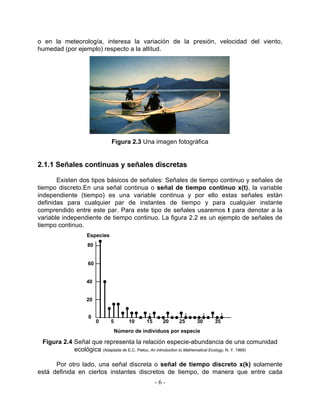 o en la meteorología, interesa la variación de la presión, velocidad del viento,
humedad (por ejemplo) respecto a la altitud.




                              Figura 2.3 Una imagen fotográfica


2.1.1 Señales continuas y señales discretas

       Existen dos tipos básicos de señales: Señales de tiempo continuo y señales de
tiempo discreto.En una señal continua o señal de tiempo continuo x(t), la variable
independiente (tiempo) es una variable continua y por ello estas señales están
definidas para cualquier par de instantes de tiempo y para cualquier instante
comprendido entre este par. Para este tipo de señales usaremos t para denotar a la
variable independiente de tiempo continuo. La figura 2.2 es un ejemplo de señales de
tiempo continuo.
                   Especies
                   80


                    60


                   40


                   20


                    0
                         0    5        10     15     20   25      30     35
                                  Número de individuos por especie

 Figura 2.4 Señal que representa la relación especie-abundancia de una comunidad
            ecológica (Adaptada de E.C. Pielou, An introduction to Mathematical Ecology, N. Y. 1969)

      Por otro lado, una señal discreta o señal de tiempo discreto x(k) solamente
está definida en ciertos instantes discretos de tiempo, de manera que entre cada
                                                   -6-
 