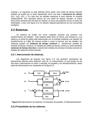 instante y el siguiente no está definida dicha señal. Una señal de tiempo discreto
también se puede por lo tanto representar como una lista o secuencia de valores
{x(1), x(2), x(3),...}. En este tipo de señales usaremos k para denotar la variable
independiente. Son ejemplos típicos de una señal de tiempo discreto: el índice
Dow-Jones semanal del mercado de valores, el censo de población anual, el índice de
desempleo, o bien (ver figura 2.4), la relación especie-abundancia de una comunidad
ecológica.

2.2 Sistemas.
       Un sistema se puede ver como cualquier proceso que produce una
transformación de señales. Todo sistema debe tener al menos una entrada x y una
salida y, la señal de salida está relacionada con la entrada mediante una relación de
transformación y = f(x). De manera similar a como lo hicimos con las señales, los
sistemas pueden ser sistemas de tiempo continuo si transforman señales de
entrada de tiempo continuo, en señales de salida de tiempo continuo y serán llamados
sistemas de tiempo discreto si transforman señales de entrada de tiempo discreto en
señales de salida de tiempo discreto.

2.2.1. Interconexión de sistemas.

        Los diagramas de bloques (ver figura 2.1) nos permiten representar las
operaciones básicas entre sistemas, esto es, su interconexión, la cual puede ser de
tres tipos: interconexión en serie o cascada, en paralelo y de retroalimentación, estos
tipos de interconexión son mostrados en la figura 2.5


                     x                     y1                   y2 = f2(y1)
                A)                 f1(x)           f2(y1)


                                                       y1
                                           f1(x)
                     x                                      +
                B)                                                  y1+y2
                                                            +
                                                       y2
                                           f2(x)


                     x    +          z                      y
                C)                         f1(z)                    y=f1(z)
                               -

                                           f2(y)



 Figura 2.5 Interconexión de sistemas. A) Cascada. B) paralelo. C) Retroalimentación

2.2.2 Propiedades de los sistemas.
                                           -7-
 