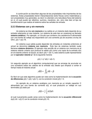 A continuación se describen algunas de las propiedades más importantes de los
sistemas. Estas propiedades tienen interpretaciones tanto físicas como matemáticas y
son propiedades muy generales, es decir no atienden a la naturaleza física del sistema
en sí, el cual puede ser eléctrico, químico, mecánico, etc. sino más bien al tipo de
transformación que realiza el sistema sobre las señales de entrada:

2.2.3 Sistemas con y sin memoria

      Us sistema se dice sin memoria si su salida en un instante dado depende de su
entrada solamente en ese instante, (un sistema de este tipo en ocasiones es llamado
sistema estático). Por ejemplo, un circuito que contiene una resistencia R alimentada
con una fuente de voltaje x(t) responderá con una corriente y(t) de acuerdo a la ley de
Ohm, y(t) = x(t) / R.

        Un sistema cuya salida puede depender de entradas en instantes anteriores al
actual se denomina sistema con memoria. Este tipo de sistemas también suele
llamarse sistema dinámico. El ejemplo más sencillo de un sistema con memoria es el
sistema retardo unitario que produce la salida y(k) como una copia de la entrada x(k)
en el instante anterior al actual, es decir y(k) = x(k-1), este sistema suele representarse
por el operador retardo q-1 de la siguiente manera

                                  y(k) = q-1 x(k) = x(k-1)

Un segundo ejemplo es el algoritmo computacional que se encarga de acumular en
una sumatoria todos los valores de la entrada x(k) desde que empezó a contar el
tiempo hasta el instante actual
                                               k
                                   y(k) = S x(k − j)
                                            j =0

Es fácil ver que este algoritmo puede ser visto como la implementación de la ecuación
de diferencias y(k) = y(k) +y(k-1), con la condición inicial y(0) = 0.

      Un ejemplo de un sistema analógico con memoria es un simple capacitor C
alimentado por una fuente de corriente x(t), el cual producirá un voltaje en sus
terminales y(t) dado por
                                                   t
                                   y(t) = ° x(t)dt
                                           1
                                           C
                                               0

el cual nuevamente puede verse como la implementación de la ecuación diferencial
dy(t) /dt = x(t) /C con la condición inicial y(0) =0.




                                           -8-
 