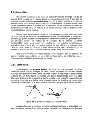 2.2.4 Causalidad.

       Un sistema es causal si su salida en cualquier instante depende sólo de los
valores de la entrada en el instante actual o en instantes anteriores. A este tipo de
sistemas también se le llama no anticipativo, ya que la salida del sistema no anticipa
valores futuros de la entrada. Una consecuencia fundamental de que un sistema sea
causal es el hecho de que si dos entradas a un sistema causal son idénticas desde las
condiciones iniciales hasta un instante to las salidas correspondientes también serán
iguales hasta ese mismo instante.

       Un automóvil es un sistema causal, ya que no puede anticipar acciones futuras
del conductor, de hecho todos los sistemas físicos que evolucionan con el tiempo son
causales, ya que no pueden anticipar acciones de la entrada antes de que esta ocurra.
Sin embargo, cuando los valores de la evolución de un sistema se tienen
almacenados, como suele ocurrir en señales de voz, señales meteorológicas,
indicadores económicos, etc. de ninguna manera se está obligado a procesar estos
datos en forma causal (es decir, en el orden estricto en que fueron ocurriendo) ya que
se tiene la información de todos los instantes de interés en un intervalo dado.

      Otro tipo de sistemas que normalmente no son causales son los sistemas en
que la variable independiente no es el tiempo, tales como las imágenes, así, el
procesamiento de ellas no tiene porque ser causal.


2.2.5. Estabilidad.

       Intuitivamente, un sistema estable es aquel en que entradas pequeñas
producen salidas que no divergen, es decir, salidas acotadas. Una de las mejores
maneras de ilustrar la diferencia entre sistemas estables e inestables es considerando
la figura 2.6. En dicha figura se muestra una pelota descansando sobre dos tipos
diferentes de terreno. Si se considera que la entrada es un pequeño empujón (fuerza
impulsiva) horizontal y la salida es la posición vertical de la pelota se puede intuir
fácilmente que la figura 2.6(a) es un sistema inestable, mientras que 2.6(b) es estable.
                  Impulso




                                            Impulso

                             (a)                        (b)

                  Figura 2.6 a) Sistema inestable. b) sistema estable

      Aunque el párrafo precedente presenta una idea intuitiva de la estabilidad, una
idea más formal de estabilidad es muy similar, de hecho una de las maneras formales
                                          -9-
 
