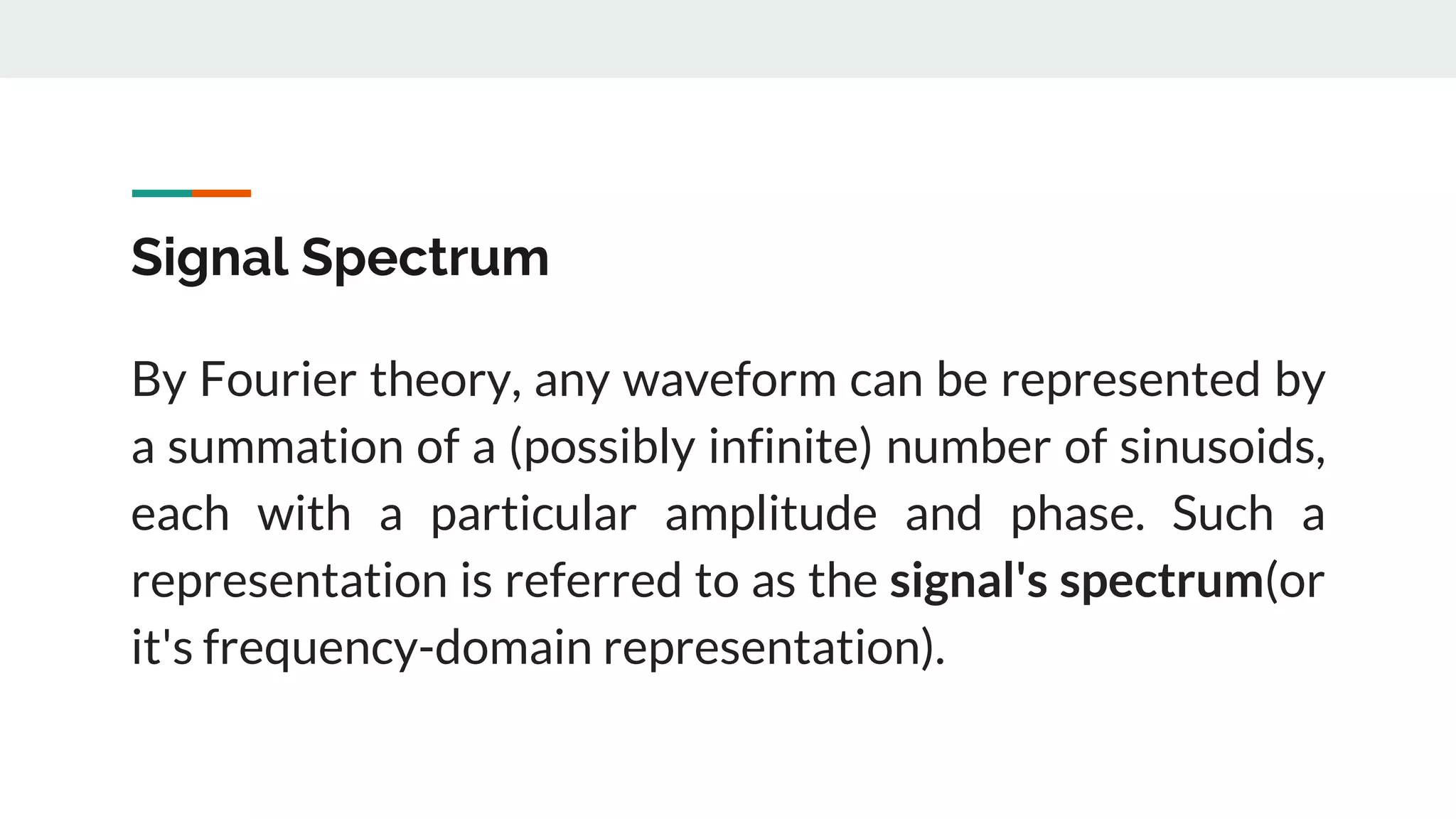Signal Spectrum
By Fourier theory, any waveform can be represented by
a summation of a (possibly infinite) number of sinusoids,
each with a particular amplitude and phase. Such a
representation is referred to as the signal's spectrum(or
it's frequency-domain representation).
 