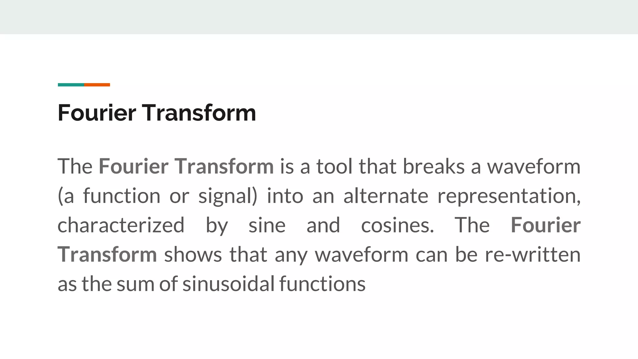 Fourier Transform
The Fourier Transform is a tool that breaks a waveform
(a function or signal) into an alternate representation,
characterized by sine and cosines. The Fourier
Transform shows that any waveform can be re-written
as the sum of sinusoidal functions
 