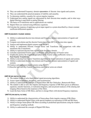 4) They can understand Frequency domain representation of discrete time signals and systems.
5) They can understand the practical purpose of stability and causality.
6) To determine stability, causality for a given impulse response.
7) Understand how analog signals are represented by their discrete-time samples, and in what ways
digital filtering is equivalent to analog filtering.
8) The basics of Z-transforms and its applications are studied.
9) Digital filters are realized using difference equations.
10) Calculate the response of applying a given input signal to a system described by a linear constant
coefficient differential equation.
UNIT-II (DISCRETE FOURIER SERIES)
1) Ability to understand discrete time domain and frequency domain representation of signals and
systems.
2) Compute convolution and the discrete Fourier transform (DFT) of discrete-time signals.
3) Analyze and implement digital systems using the DFT.
4) Ability to understand Discrete Fourier Series and Transforms and comparison with other
transforms like Z transforms.
5) Ability to represent discrete-time signals in the frequency domain.
6) Calculate exponential Fourier series coefficients using properties of Fourier series
7) Graphically portray the magnitude and phase of the Fourier series coefficients versus ω.
Fast Fourier Transforms
8) Ability to develop Fast Fourier Transform algorithms for faster realization of signals and systems.
9) Ability to understand discrete time domain and frequency domain representation of signals and
systems.
10) Analyze and implement digital systems using the FFT.
11) Describe how and why Fourier Transforms and Fourier series are related.
UNIT-III (IIR DIGITAL FILTERS)
1) The student is able to solve basic digital signal processing algorithms.
2) Assess signal acquisition, processing, and reconstruction.
3) Ability to understand the concepts of Digital filters IIR like Chebychev, Butterworth filters.
4) The student is able to solve the impulse and frequency response of IIR filters given as difference
equations, transfer functions, or realization diagrams, and can present analyses of the aliasing and
imaging effects based on the responses of the filters.
5) Learn the basic forms of IIR filters, and how to design filters with desired frequency responses.
UNIT-IV (FIR DIGITAL FILTERS)
1) Ability to understand the characteristics of linear-phase finite impulse response (FIR) filters
2) Ability to understand Digital Filters with special emphasis on realization of FIR and IIR filters.
3) Ability to design linear-phase FIR filters according to predefined specifications using the window
and frequency sampling methods
4) Ability to understand the concepts of Digital FIR filters.
 