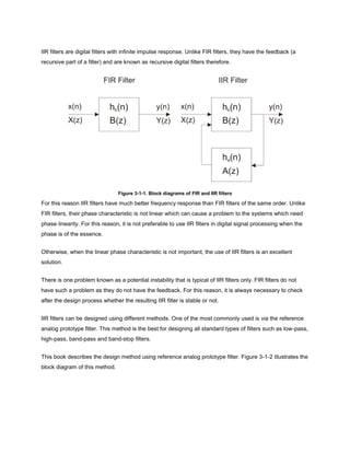 IIR filters are digital filters with infinite impulse response. Unlike FIR filters, they have the feedback (a
recursive part of a filter) and are known as recursive digital filters therefore.
Figure 3-1-1. Block diagrams of FIR and IIR filters
For this reason IIR filters have much better frequency response than FIR filters of the same order. Unlike
FIR filters, their phase characteristic is not linear which can cause a problem to the systems which need
phase linearity. For this reason, it is not preferable to use IIR filters in digital signal processing when the
phase is of the essence.
Otherwise, when the linear phase characteristic is not important, the use of IIR filters is an excellent
solution.
There is one problem known as a potential instability that is typical of IIR filters only. FIR filters do not
have such a problem as they do not have the feedback. For this reason, it is always necessary to check
after the design process whether the resulting IIR filter is stable or not.
IIR filters can be designed using different methods. One of the most commonly used is via the reference
analog prototype filter. This method is the best for designing all standard types of filters such as low-pass,
high-pass, band-pass and band-stop filters.
This book describes the design method using reference analog prototype filter. Figure 3-1-2 illustrates the
block diagram of this method.
 